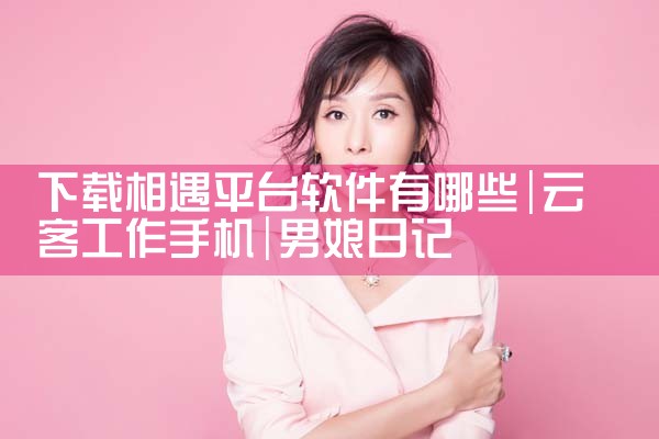 下载相遇平台软件有哪些|男娘日记
